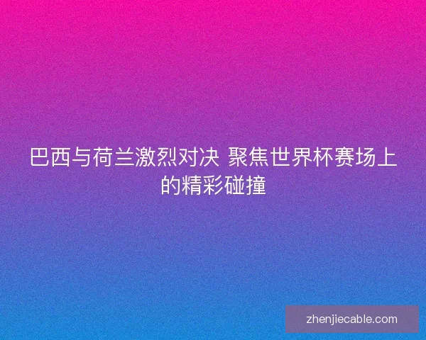 巴西与荷兰激烈对决 聚焦世界杯赛场上的精彩碰撞