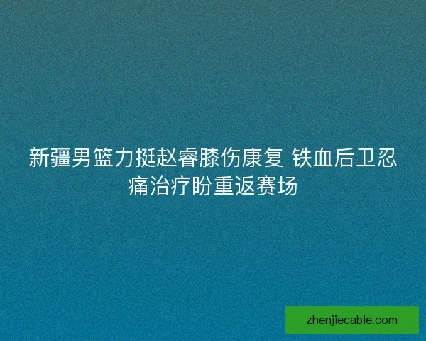 新疆男篮力挺赵睿膝伤康复 铁血后卫忍痛治疗盼重返赛场