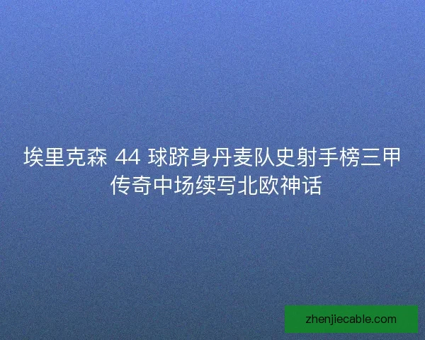 埃里克森 44 球跻身丹麦队史射手榜三甲 传奇中场续写北欧神话