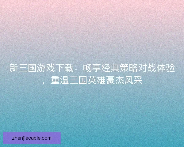 新三国游戏下载：畅享经典策略对战体验，重温三国英雄豪杰风采