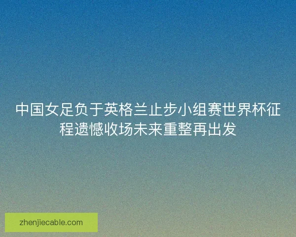 中国女足负于英格兰止步小组赛世界杯征程遗憾收场未来重整再出发