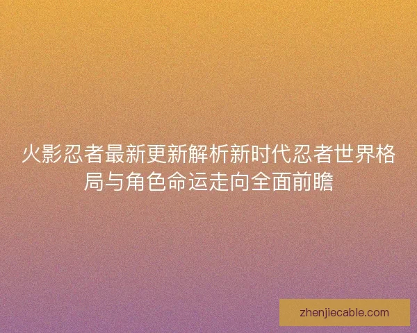 火影忍者最新更新解析新时代忍者世界格局与角色命运走向全面前瞻